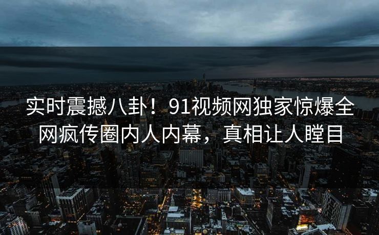 实时震撼八卦！91视频网独家惊爆全网疯传圈内人内幕，真相让人瞠目