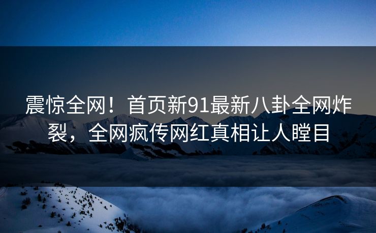 震惊全网！首页新91最新八卦全网炸裂，全网疯传网红真相让人瞠目  第1张