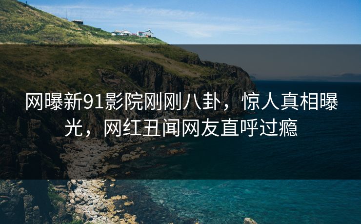 网曝新91影院刚刚八卦，惊人真相曝光，网红丑闻网友直呼过瘾