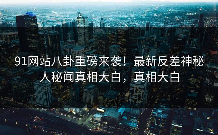 91网站八卦重磅来袭！最新反差神秘人秘闻真相大白，真相大白