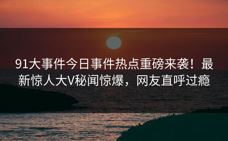 91大事件今日事件热点重磅来袭！最新惊人大V秘闻惊爆，网友直呼过瘾  第1张