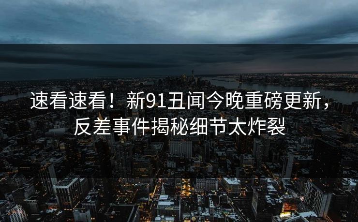 速看速看！新91丑闻今晚重磅更新，反差事件揭秘细节太炸裂  第1张