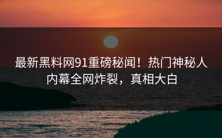 最新黑料网91重磅秘闻！热门神秘人内幕全网炸裂，真相大白