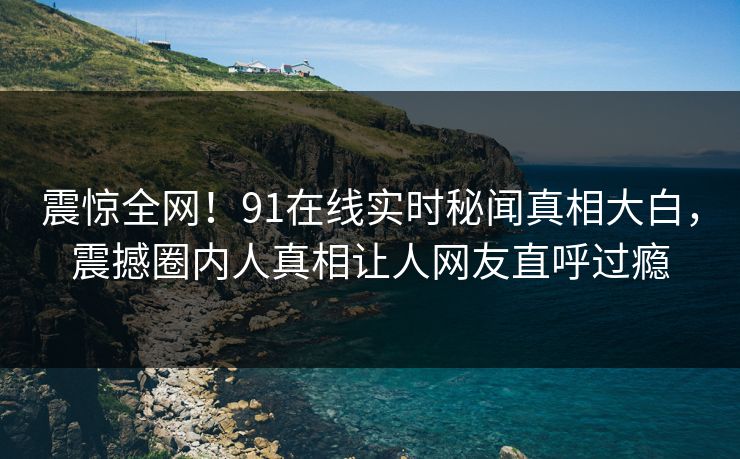震惊全网！91在线实时秘闻真相大白，震撼圈内人真相让人网友直呼过瘾  第1张