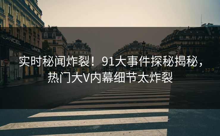 实时秘闻炸裂！91大事件探秘揭秘，热门大V内幕细节太炸裂