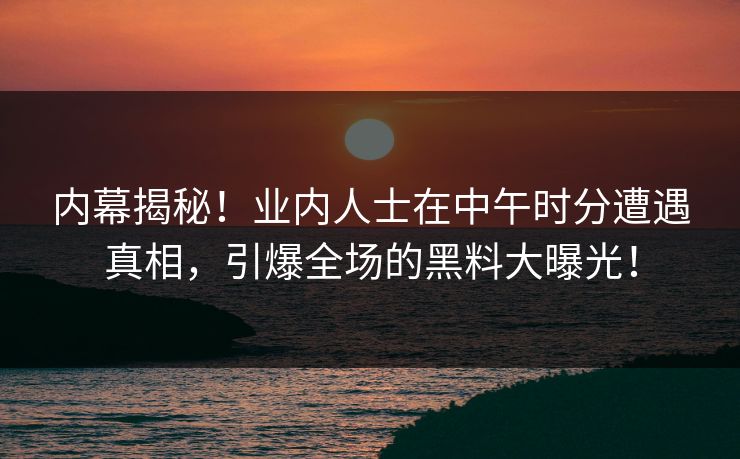 内幕揭秘！业内人士在中午时分遭遇真相，引爆全场的黑料大曝光！  第1张