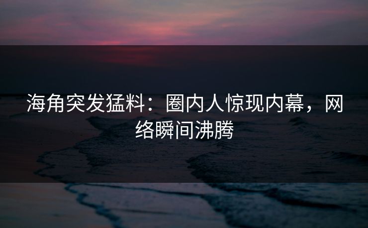 海角突发猛料：圈内人惊现内幕，网络瞬间沸腾