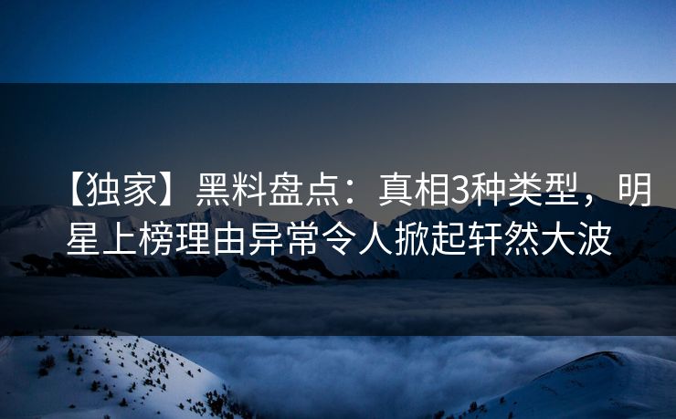 【独家】黑料盘点：真相3种类型，明星上榜理由异常令人掀起轩然大波