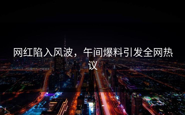 网红陷入风波，午间爆料引发全网热议