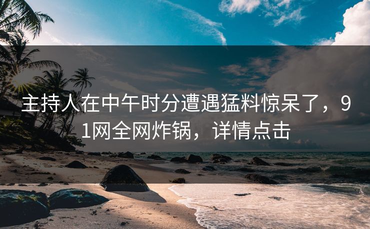 主持人在中午时分遭遇猛料惊呆了，91网全网炸锅，详情点击