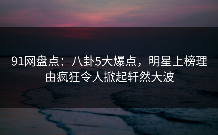91网盘点：八卦5大爆点，明星上榜理由疯狂令人掀起轩然大波