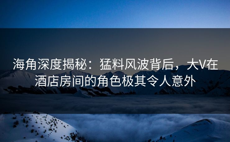 海角深度揭秘：猛料风波背后，大V在酒店房间的角色极其令人意外