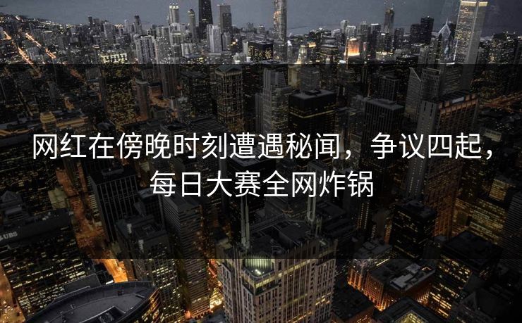 网红在傍晚时刻遭遇秘闻，争议四起，每日大赛全网炸锅  第1张