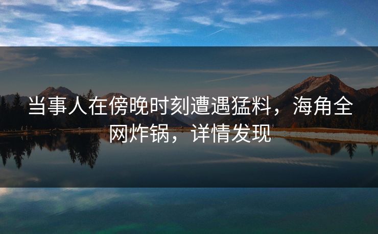 当事人在傍晚时刻遭遇猛料，海角全网炸锅，详情发现