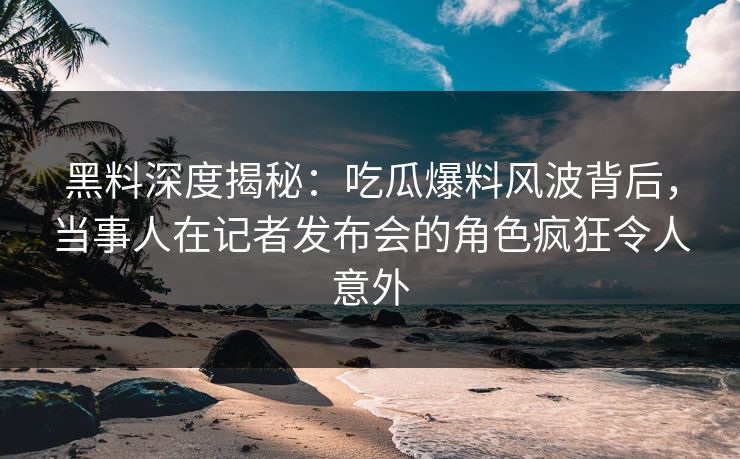 黑料深度揭秘：吃瓜爆料风波背后，当事人在记者发布会的角色疯狂令人意外