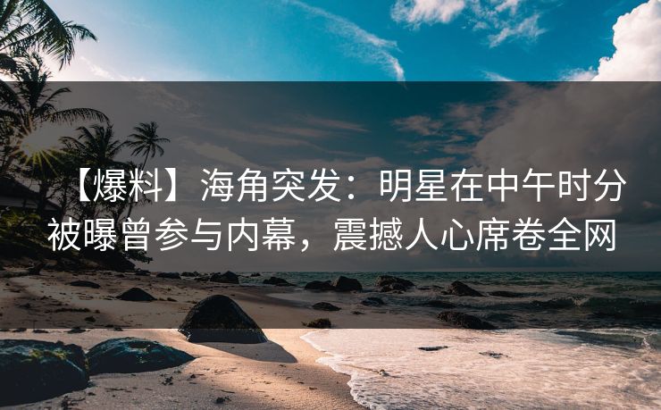 【爆料】海角突发：明星在中午时分被曝曾参与内幕，震撼人心席卷全网