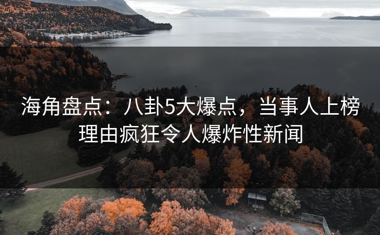 海角盘点：八卦5大爆点，当事人上榜理由疯狂令人爆炸性新闻