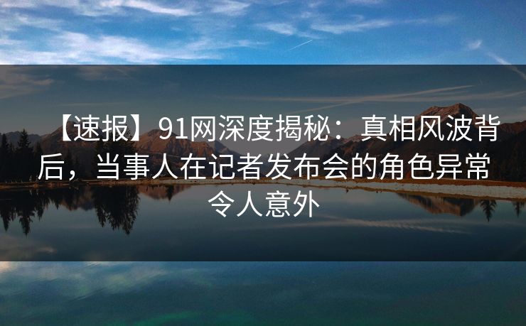 【速报】91网深度揭秘：真相风波背后，当事人在记者发布会的角色异常令人意外