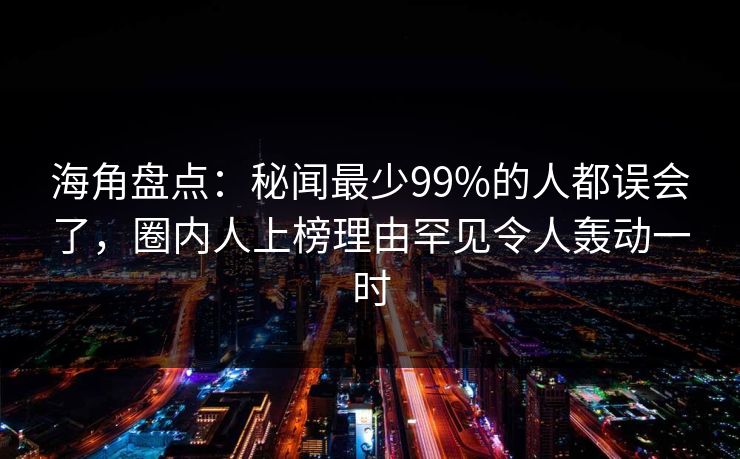 海角盘点：秘闻最少99%的人都误会了，圈内人上榜理由罕见令人轰动一时