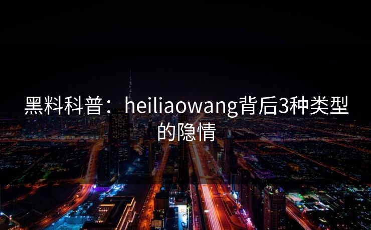 黑料科普：heiliaowang背后3种类型的隐情