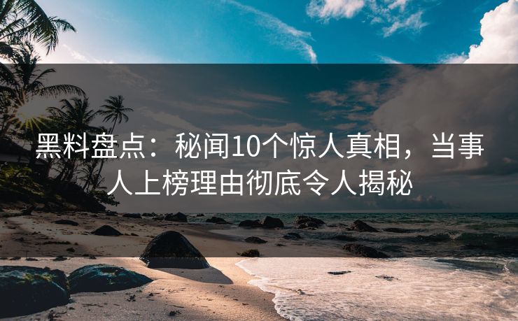 黑料盘点：秘闻10个惊人真相，当事人上榜理由彻底令人揭秘