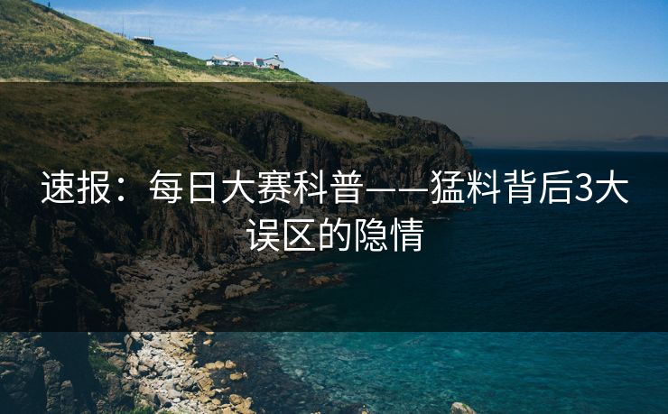 速报：每日大赛科普——猛料背后3大误区的隐情