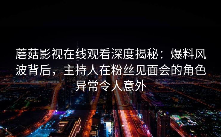 蘑菇影视在线观看深度揭秘：爆料风波背后，主持人在粉丝见面会的角色异常令人意外