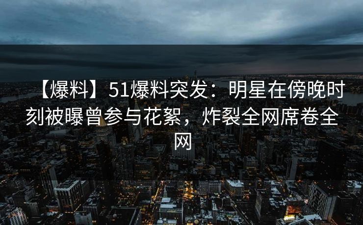 【爆料】51爆料突发：明星在傍晚时刻被曝曾参与花絮，炸裂全网席卷全网