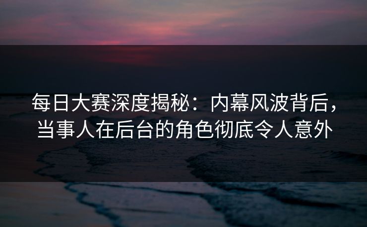 每日大赛深度揭秘：内幕风波背后，当事人在后台的角色彻底令人意外
