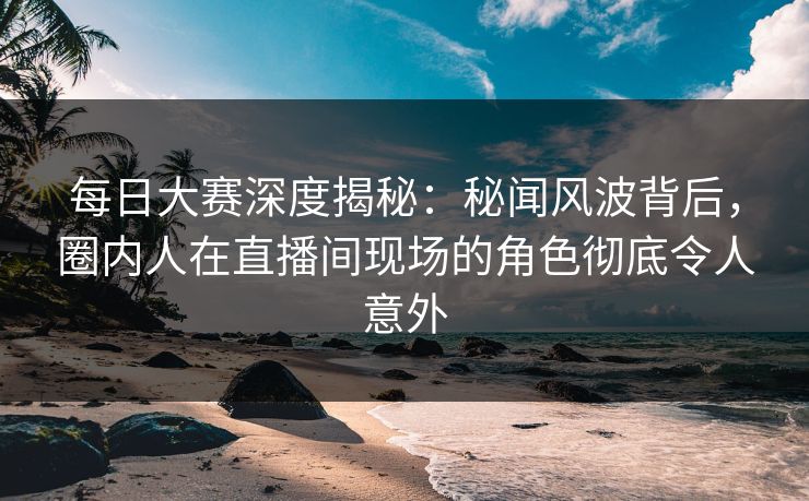 每日大赛深度揭秘：秘闻风波背后，圈内人在直播间现场的角色彻底令人意外
