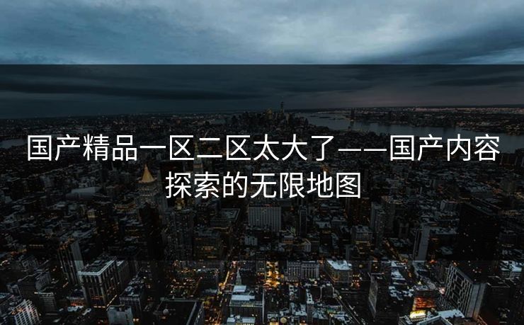 国产精品一区二区太大了——国产内容探索的无限地图