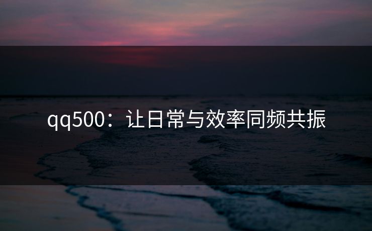 qq500：让日常与效率同频共振