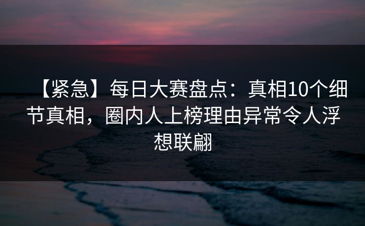【紧急】每日大赛盘点：真相10个细节真相，圈内人上榜理由异常令人浮想联翩