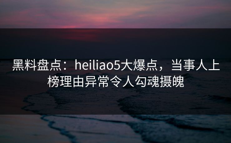 黑料盘点：heiliao5大爆点，当事人上榜理由异常令人勾魂摄魄