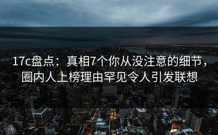 17c盘点：真相7个你从没注意的细节，圈内人上榜理由罕见令人引发联想