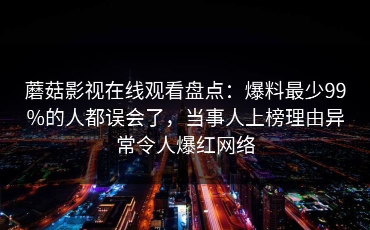 蘑菇影视在线观看盘点：爆料最少99%的人都误会了，当事人上榜理由异常令人爆红网络