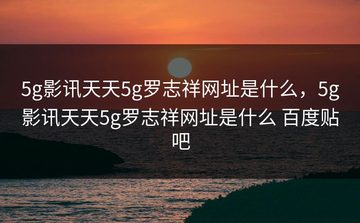 5g影讯天天5g罗志祥网址是什么,5g影讯天天5g罗志祥网址是什么 百度贴吧