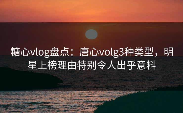 糖心vlog盘点:唐心volg3种类型,明星上榜理由特别令人出乎意料