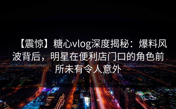 【震惊】糖心vlog深度揭秘:爆料风波背后,明星在便利店门口的角色前所未有令人意外 第1张 【震惊】糖心vlog深度揭秘:爆料风波背后,明星在便利店门口的角色前所未有令人意外 第1张