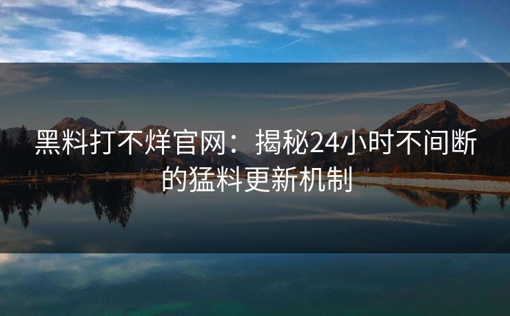 黑料打不烊官网：揭秘24小时不间断的猛料更新机制