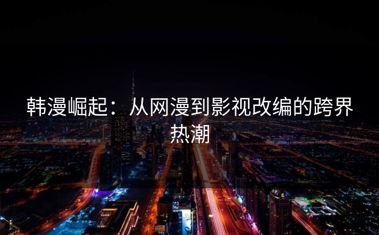 韩漫崛起：从网漫到影视改编的跨界热潮