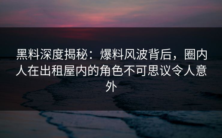 黑料深度揭秘：爆料风波背后，圈内人在出租屋内的角色不可思议令人意外
