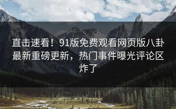 直击速看！91版免费观看网页版八卦最新重磅更新，热门事件曝光评论区炸了
