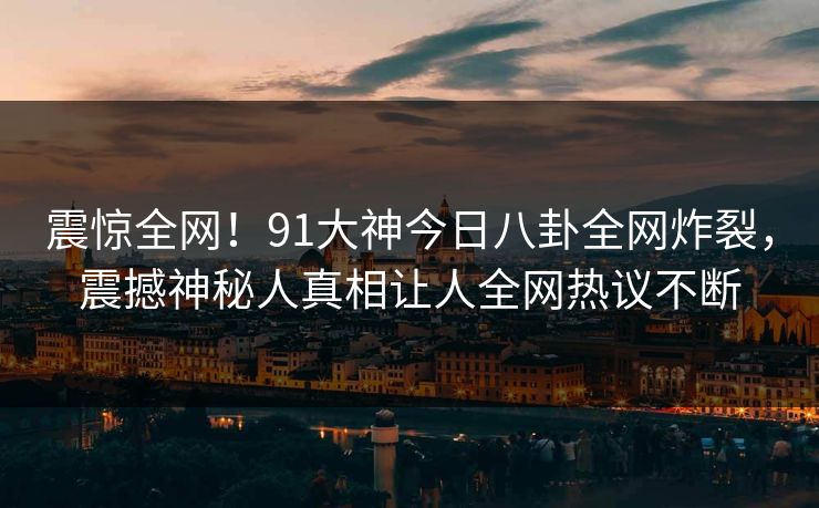 震惊全网！91大神今日八卦全网炸裂，震撼神秘人真相让人全网热议不断  第1张