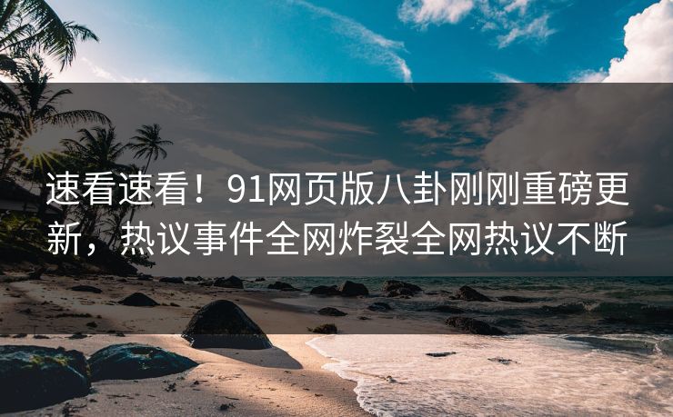 速看速看！91网页版八卦刚刚重磅更新，热议事件全网炸裂全网热议不断
