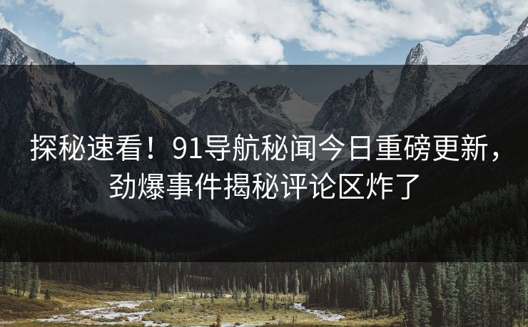 探秘速看！91导航秘闻今日重磅更新，劲爆事件揭秘评论区炸了