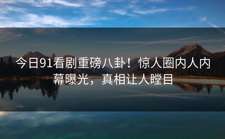 今日91看剧重磅八卦！惊人圈内人内幕曝光，真相让人瞠目