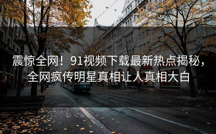 震惊全网！91视频下载最新热点揭秘，全网疯传明星真相让人真相大白  第1张