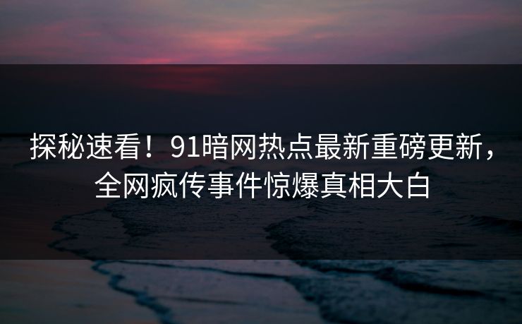 探秘速看！91暗网热点最新重磅更新，全网疯传事件惊爆真相大白