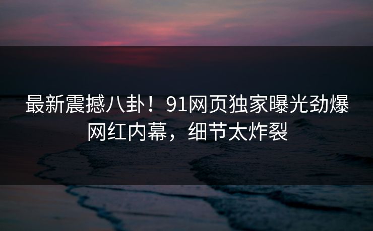 最新震撼八卦！91网页独家曝光劲爆网红内幕，细节太炸裂